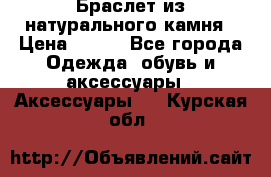 Браслет из натурального камня › Цена ­ 700 - Все города Одежда, обувь и аксессуары » Аксессуары   . Курская обл.